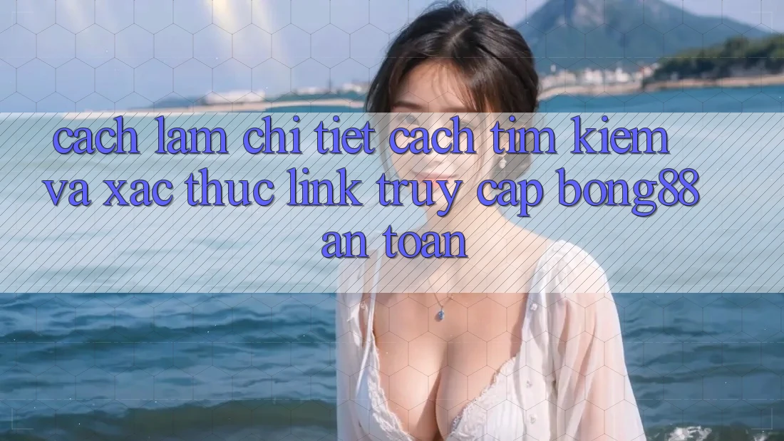 Cách làm Chi Tiết Cách Tìm Kiếm Và Xác Thực Link Truy Cập Bong88 An Toàn