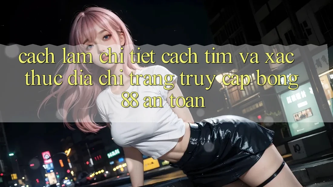 Cách làm Chi Tiết Cách Tìm Và Xác Thực Địa chỉ trang Truy Cập Bong88 An toàn