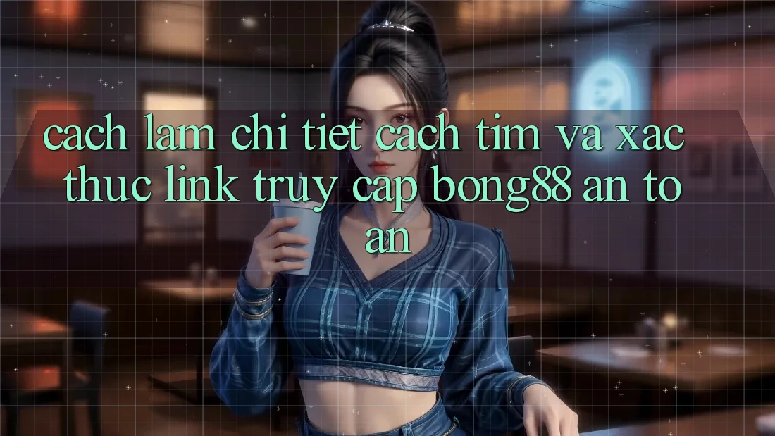 Cách làm Chi Tiết Cách Tìm Và Xác Thực Link Truy Cập Bong88 An Toàn