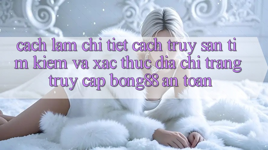 Cách làm Chi Tiết Cách Truy săn tìm kiếm Và Xác Thực Địa chỉ trang Truy Cập Bong88 An Toàn