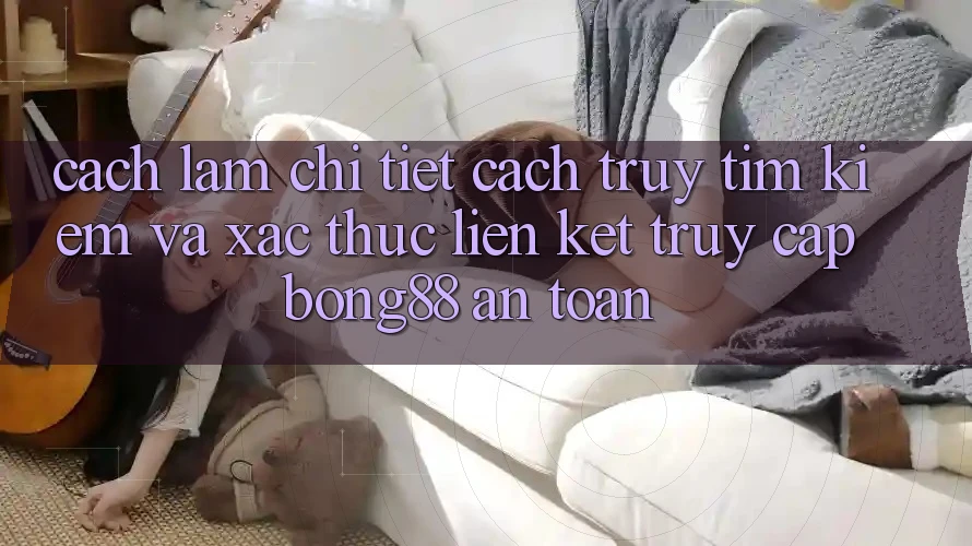 Cách làm Chi Tiết Cách Truy tìm Kiếm Và Xác Thực Liên kết Truy Cập Bong88 An Toàn