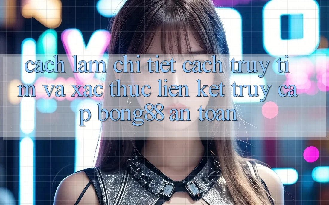 Cách làm Chi Tiết Cách Truy tìm Và Xác Thực Liên kết Truy Cập Bong88 An Toàn
