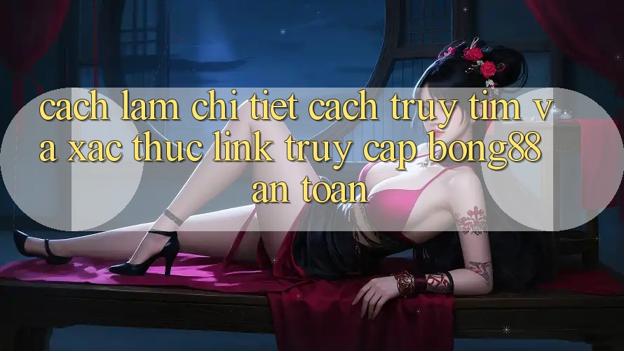 Cách làm Chi Tiết Cách Truy tìm Và Xác Thực Link Truy Cập Bong88 An Toàn