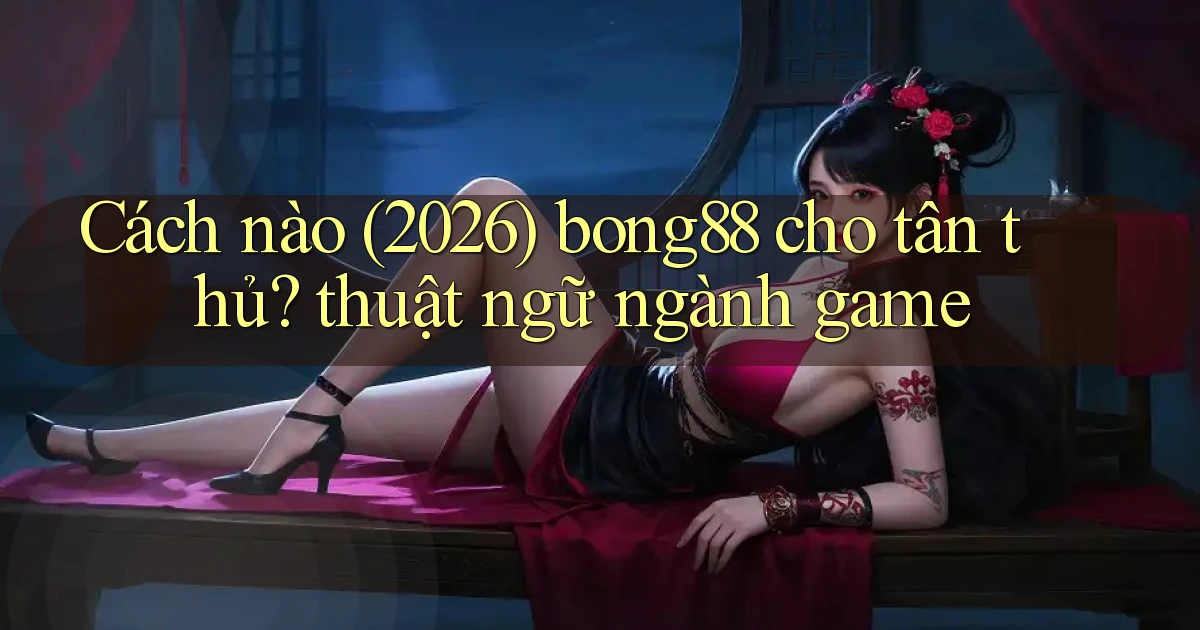 Cách nào (2026) bong88 cho tân thủ thuật ngữ ngành game