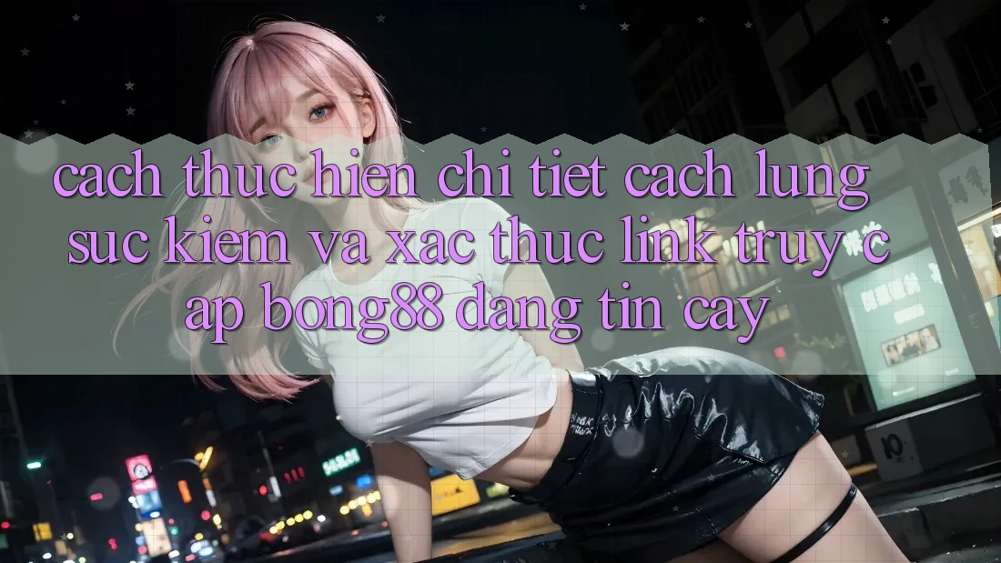 Cách thực hiện Chi Tiết Cách Lùng sục kiếm Và Xác Thực Link Truy Cập Bong88 Đáng tin cậy