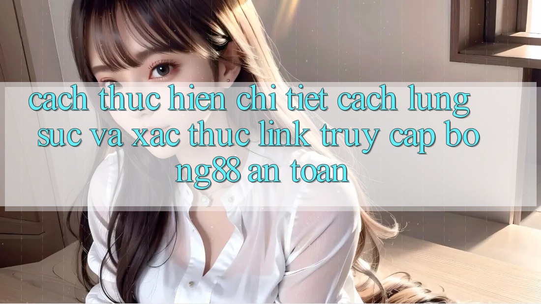 Cách thực hiện Chi Tiết Cách Lùng sục Và Xác Thực Link Truy Cập Bong88 An Toàn