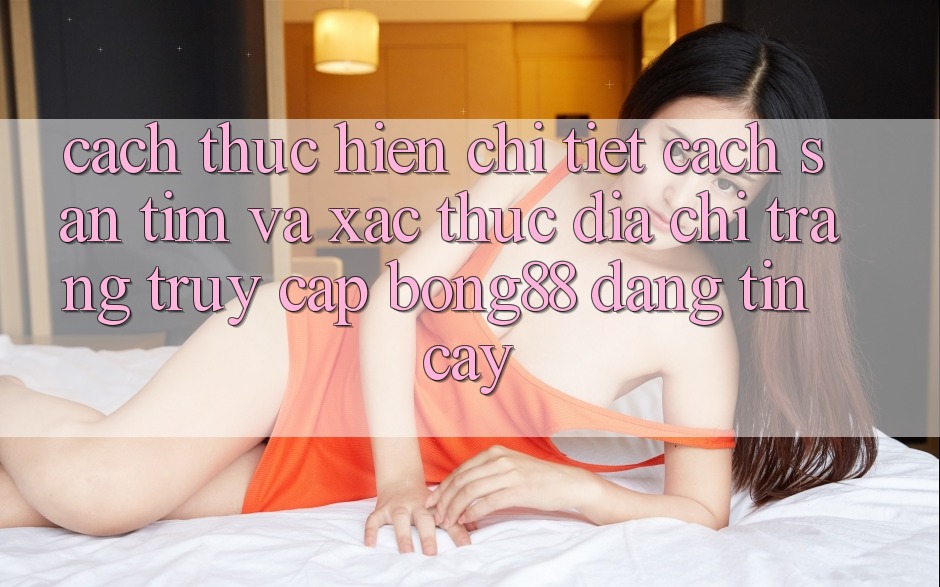 Cách thực hiện Chi Tiết Cách Săn tìm Và Xác Thực Địa chỉ trang Truy Cập Bong88 Đáng tin cậy