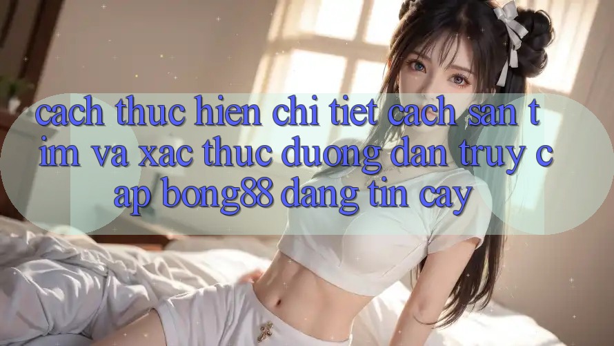 Cách thực hiện Chi Tiết Cách Săn tìm Và Xác Thực Đường dẫn Truy Cập Bong88 Đáng tin cậy