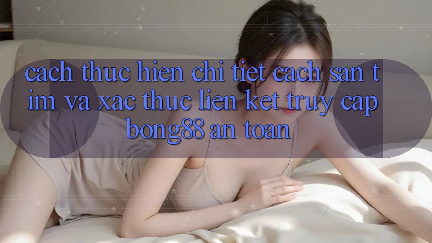 Cách thực hiện Chi Tiết Cách Săn tìm Và Xác Thực Liên kết Truy Cập Bong88 An Toàn