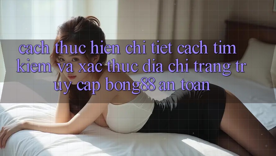 Cách thực hiện Chi Tiết Cách Tìm kiếm Và Xác Thực Địa chỉ trang Truy Cập Bong88 An Toàn Cách thực hiện Chi Tiết Cách Tìm kiếm Và Xác Thực Địa chỉ trang Truy Cập Bong88 An Toàn