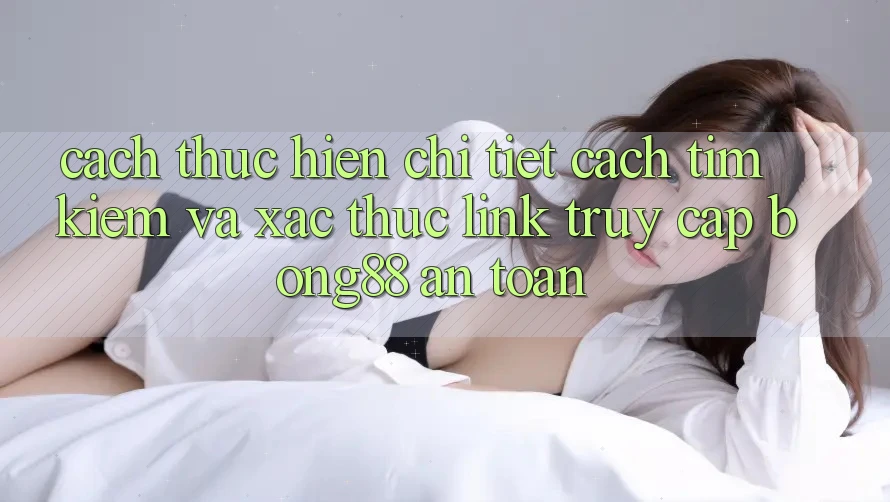 Cách thực hiện Chi Tiết Cách Tìm Kiếm Và Xác Thực Link Truy Cập Bong88 An Toàn
