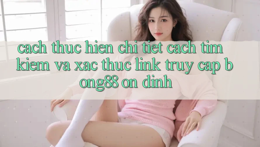 Cách thực hiện Chi Tiết Cách Tìm Kiếm Và Xác Thực Link Truy Cập Bong88 Ổn định