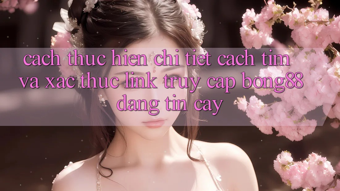 Cách thực hiện Chi Tiết Cách Tìm Và Xác Thực Link Truy Cập Bong88 Đáng tin cậy