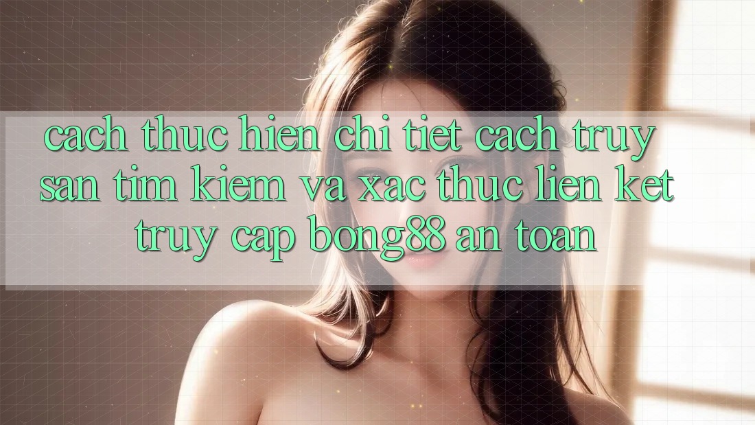 Cách thực hiện Chi Tiết Cách Truy săn tìm Kiếm Và Xác Thực Liên kết Truy Cập Bong88 An Toàn Cách thực hiện Chi Tiết Cách Truy săn tìm Kiếm Và Xác Thực Liên kết Truy Cập Bong88 An Toàn