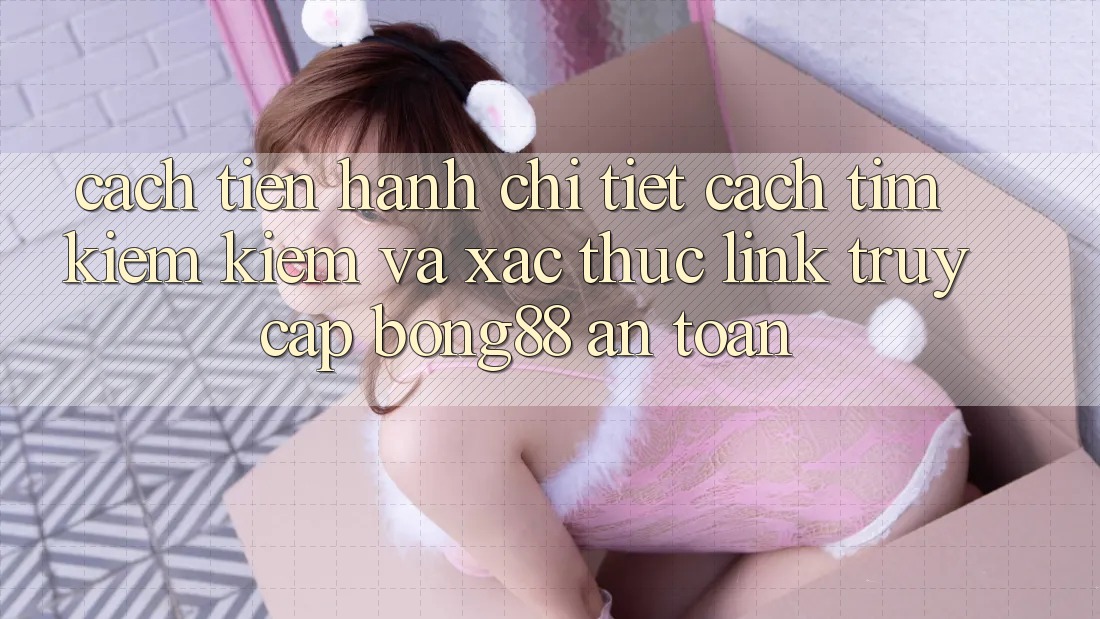 Cách tiến hành Chi Tiết Cách Tìm kiếm Kiếm Và Xác Thực Link Truy Cập Bong88 An toàn