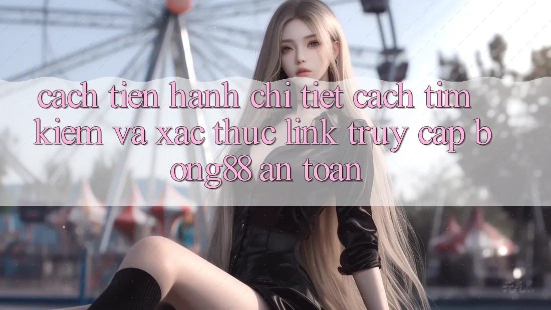 Cách tiến hành Chi Tiết Cách Tìm kiếm Và Xác Thực Link Truy Cập Bong88 An Toàn