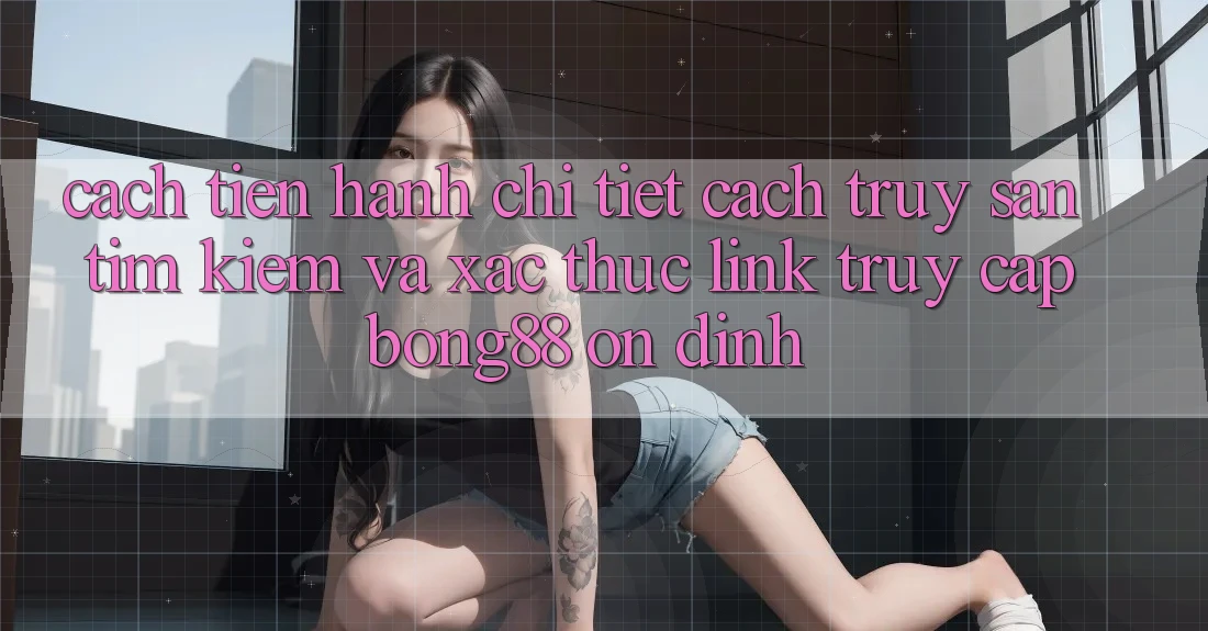 Cách tiến hành Chi Tiết Cách Truy săn tìm kiếm Và Xác Thực Link Truy Cập Bong88 Ổn định