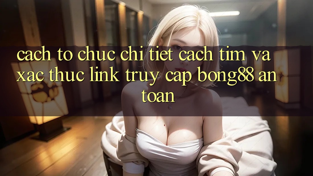 Cách tổ chức Chi Tiết Cách Tìm Và Xác Thực Link Truy Cập Bong88 An Toàn