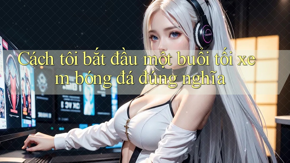 Cách tôi bắt đầu một buổi tối xem bóng đá đúng nghĩa