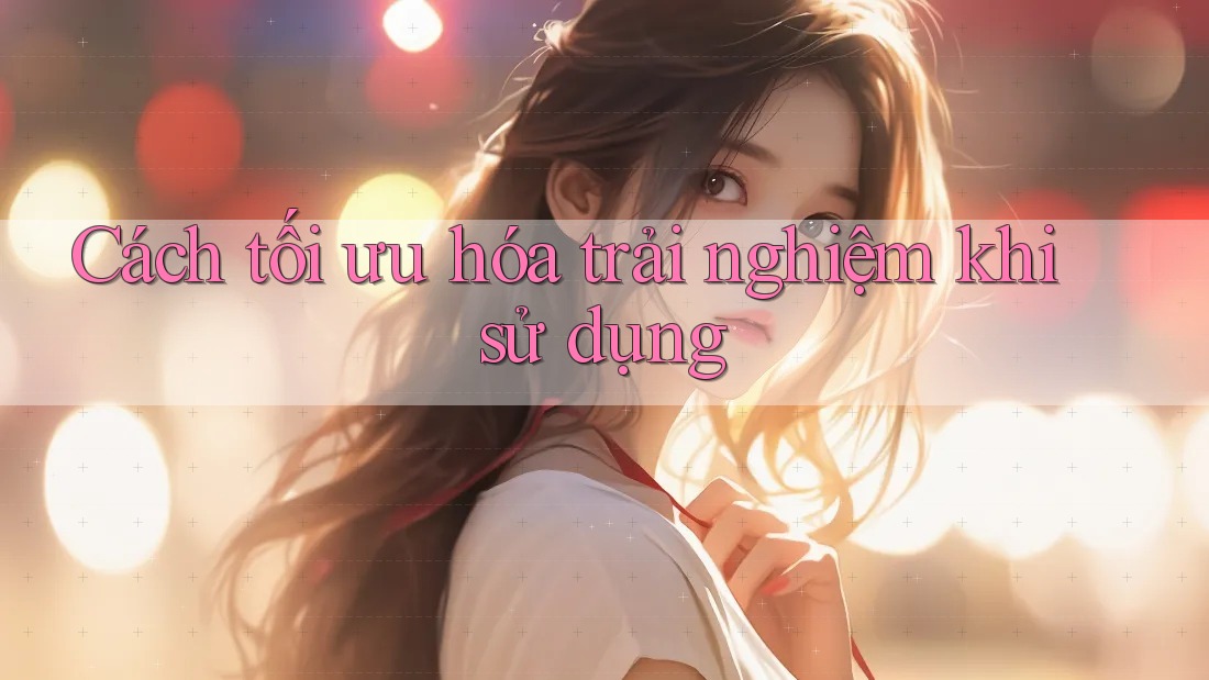 Cách tối ưu hóa trải nghiệm khi sử dụng