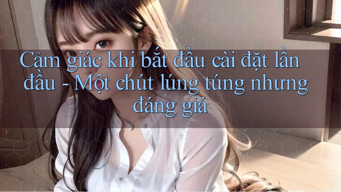 Cảm giác khi bắt đầu cài đặt lần đầu - Một chút lúng túng nhưng đáng giá