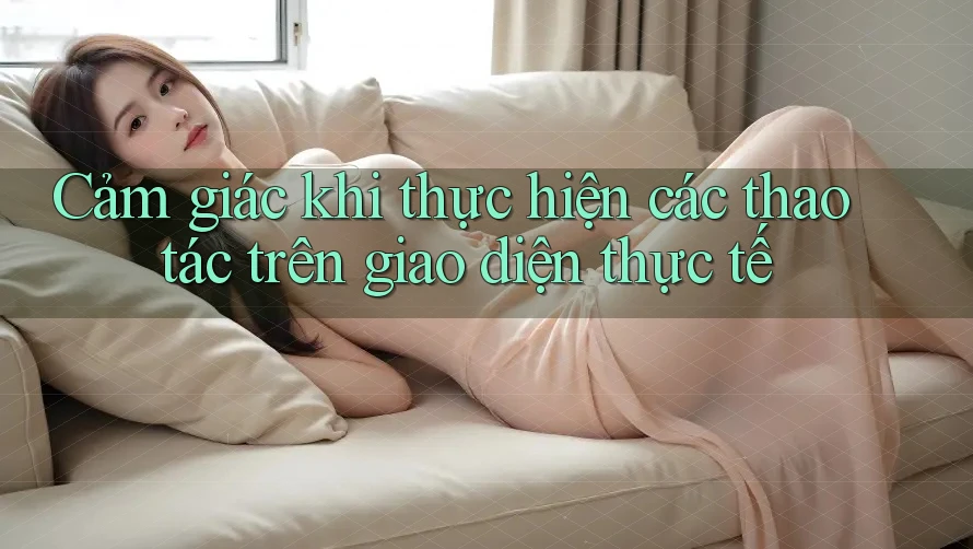 Cảm giác khi thực hiện các thao tác trên giao diện thực tế Cảm giác khi thực hiện các thao tác trên giao diện thực tế