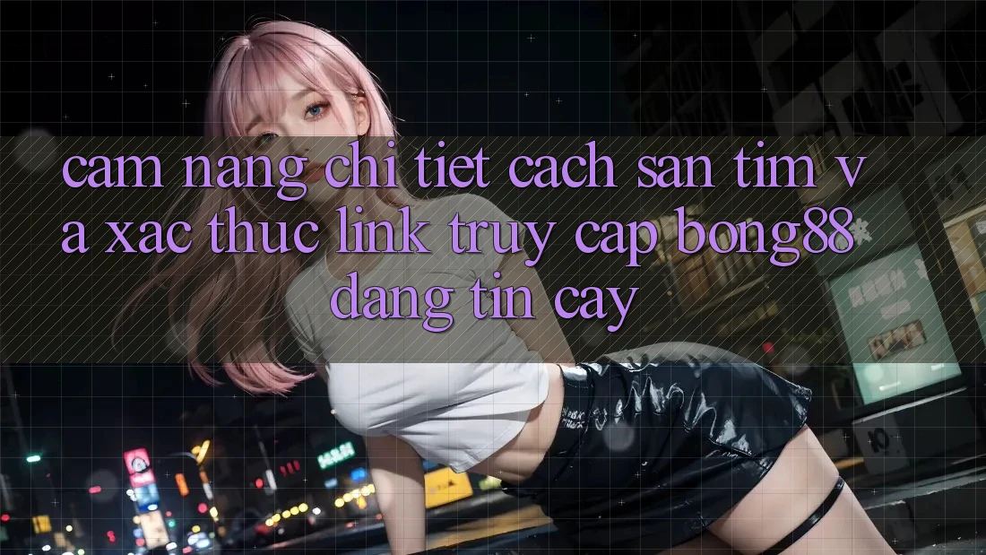Cẩm nang Chi Tiết Cách Săn tìm Và Xác Thực Link Truy Cập Bong88 Đáng tin cậy
