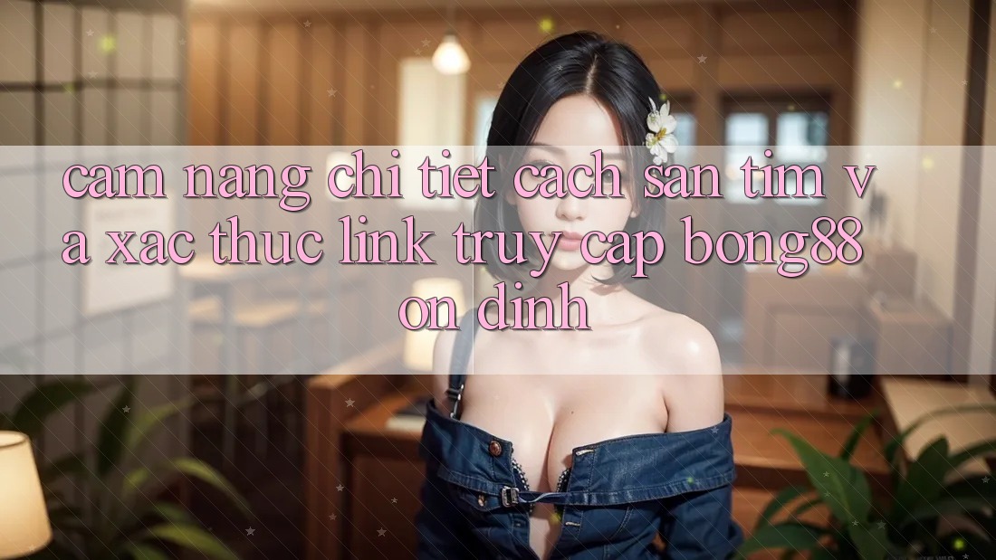 Cẩm nang Chi Tiết Cách Săn tìm Và Xác Thực Link Truy Cập Bong88 Ổn định