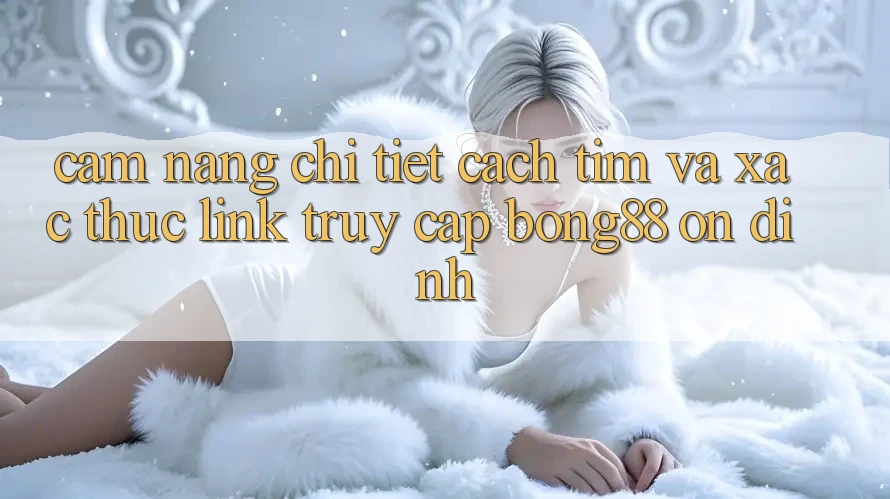 Cẩm nang Chi Tiết Cách Tìm Và Xác Thực Link Truy Cập Bong88 Ổn định