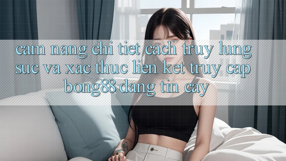 Cẩm nang Chi Tiết Cách Truy lùng sục Và Xác Thực Liên kết Truy Cập Bong88 Đáng tin cậy