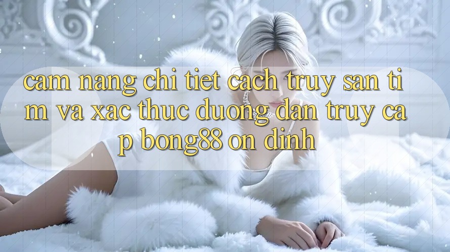 Cẩm nang Chi Tiết Cách Truy săn tìm Và Xác Thực Đường dẫn Truy Cập Bong88 Ổn định