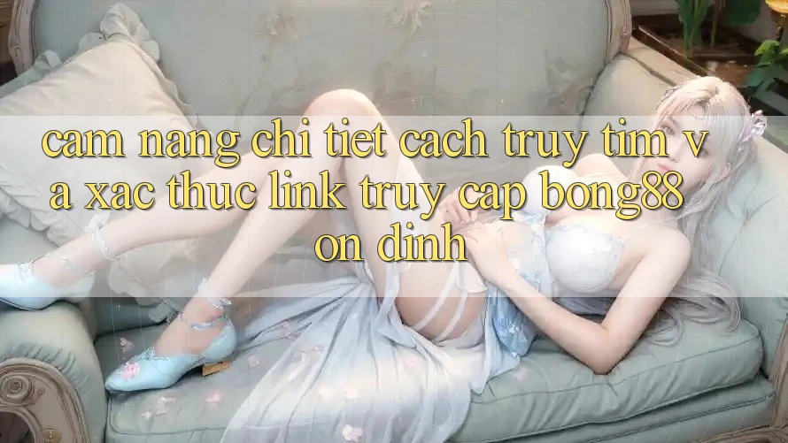 Cẩm nang Chi Tiết Cách Truy tìm Và Xác Thực Link Truy Cập Bong88 Ổn định