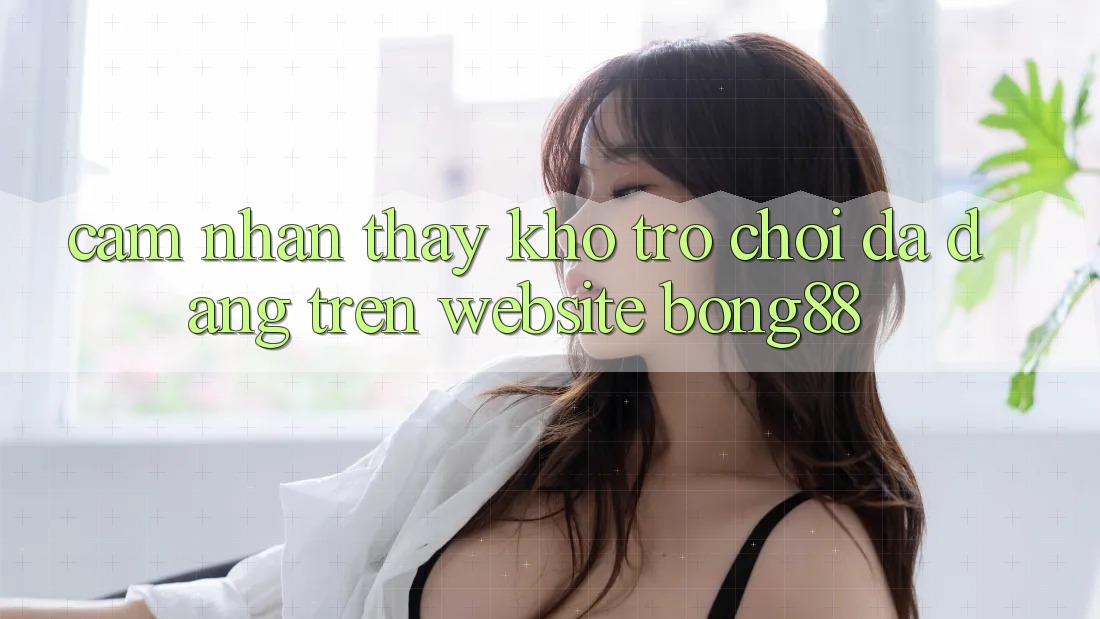 Cảm nhận thấy Kho Trò chơi Đa Dạng Trên Website Bong88