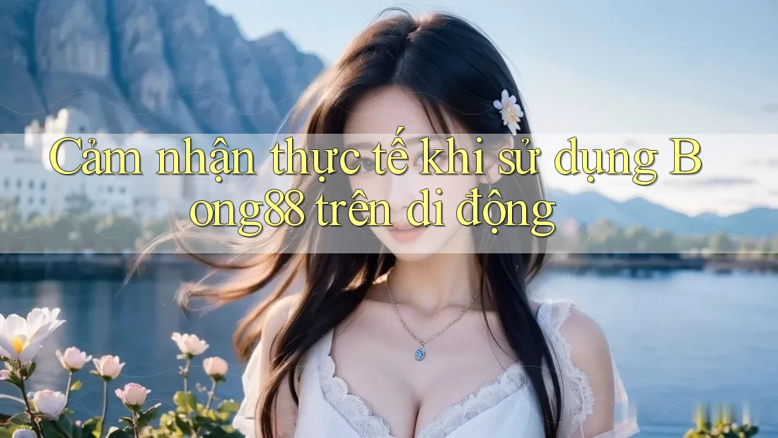 Cảm nhận thực tế khi sử dụng Bong88 trên di động Cảm nhận thực tế khi sử dụng Bong88 trên di động