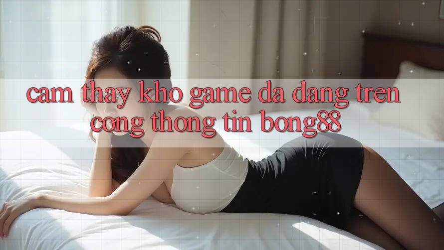 Cảm thấy Kho Game Đa Dạng Trên Cổng thông tin Bong88