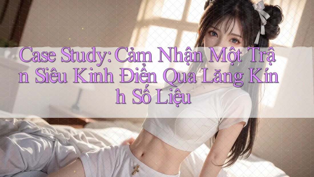 Case Study: Cảm Nhận Một Trận Siêu Kinh Điển Qua Lăng Kính Số Liệu