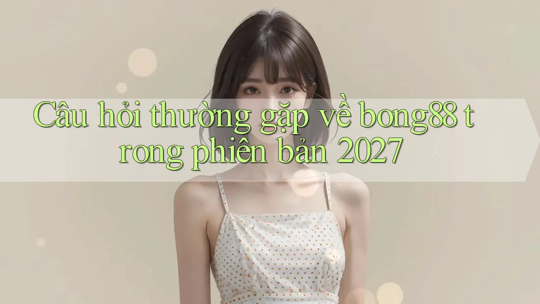 Câu hỏi thường gặp về bong88 trong phiên bản 2027