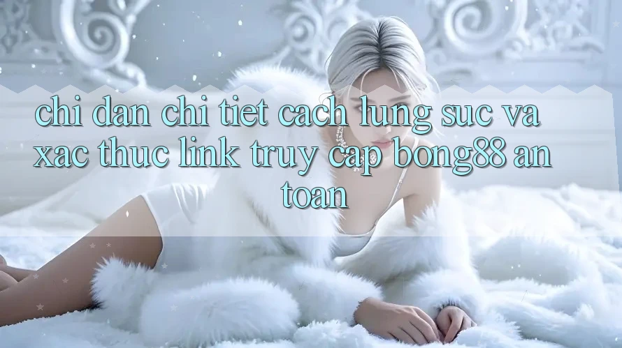 Chỉ dẫn Chi Tiết Cách Lùng sục Và Xác Thực Link Truy Cập Bong88 An Toàn