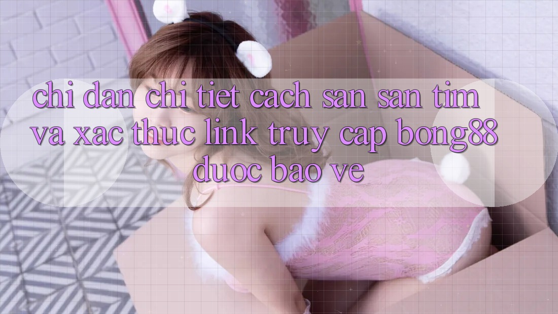 Chỉ dẫn Chi Tiết Cách Săn săn tìm Và Xác Thực Link Truy Cập Bong88 Được bảo vệ