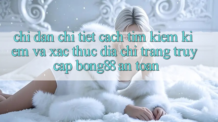 Chỉ dẫn Chi Tiết Cách Tìm kiếm kiếm Và Xác Thực Địa chỉ trang Truy Cập Bong88 An Toàn