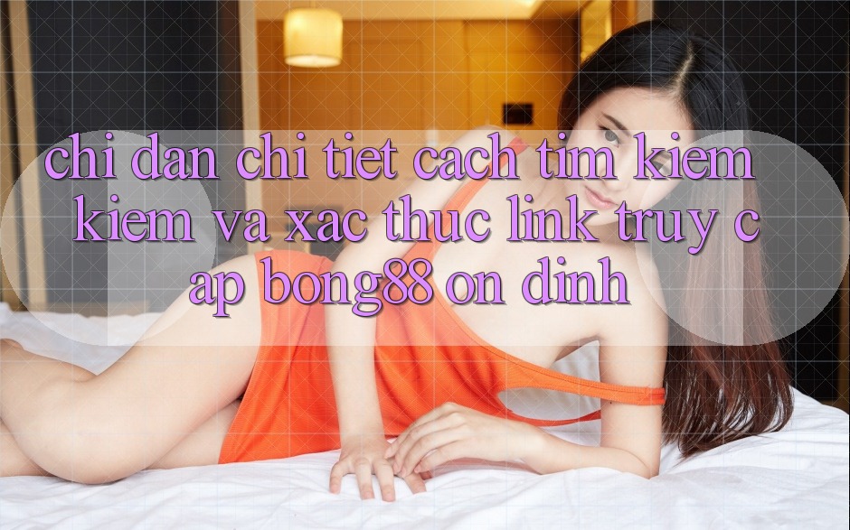 Chỉ dẫn Chi Tiết Cách Tìm kiếm Kiếm Và Xác Thực Link Truy Cập Bong88 Ổn định