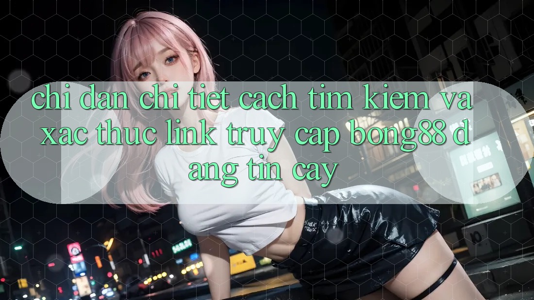 Chỉ dẫn Chi Tiết Cách Tìm Kiếm Và Xác Thực Link Truy Cập Bong88 Đáng tin cậy