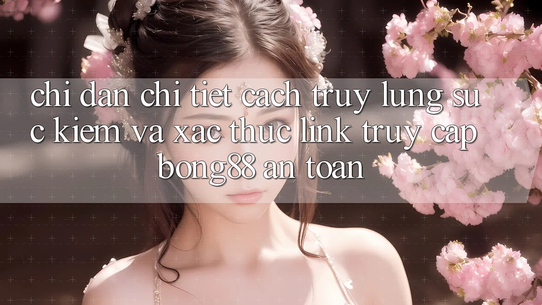 Chỉ dẫn Chi Tiết Cách Truy lùng sục Kiếm Và Xác Thực Link Truy Cập Bong88 An Toàn