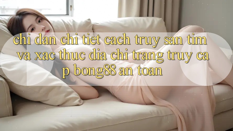 Chỉ dẫn Chi Tiết Cách Truy săn tìm Và Xác Thực Địa chỉ trang Truy Cập Bong88 An Toàn