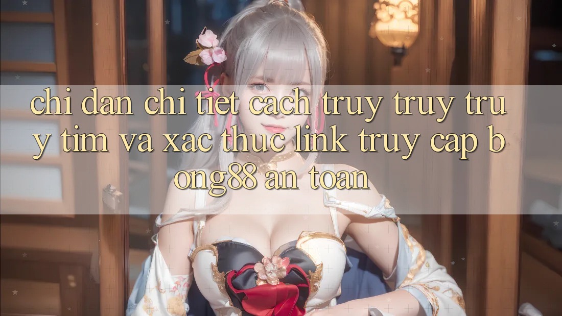 Chỉ dẫn Chi Tiết Cách Truy truy truy tìm Và Xác Thực Link Truy Cập Bong88 An Toàn