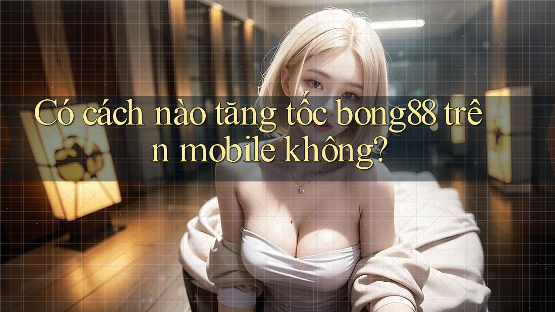 Có cách nào tăng tốc bong88 trên mobile không?