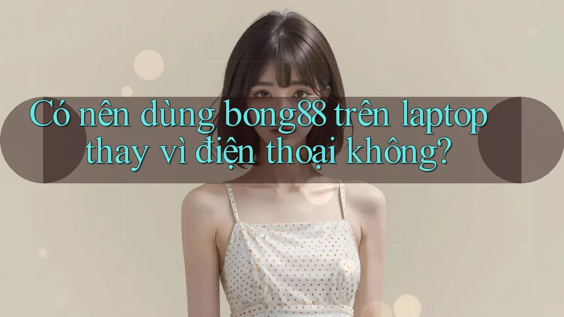 Có nên dùng bong88 trên laptop thay vì điện thoại không?