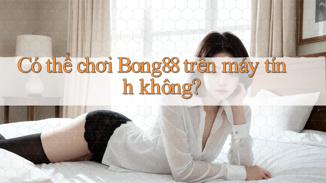 Có thể chơi Bong88 trên máy tính không?