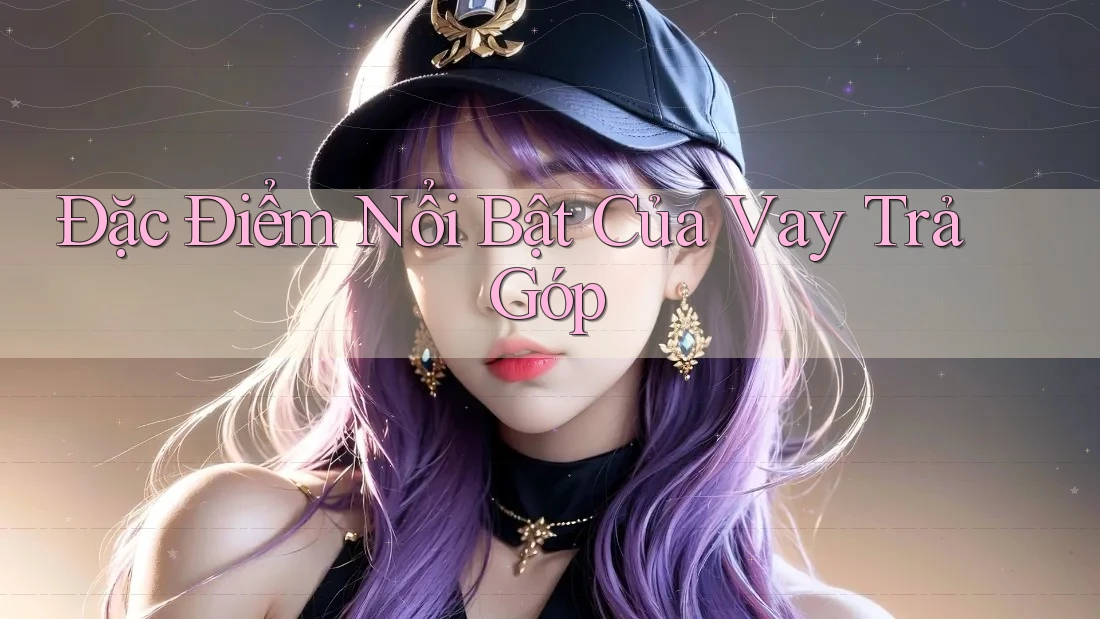 Đặc Điểm Nổi Bật Của Vay Trả Góp Đặc Điểm Nổi Bật Của Vay Trả Góp