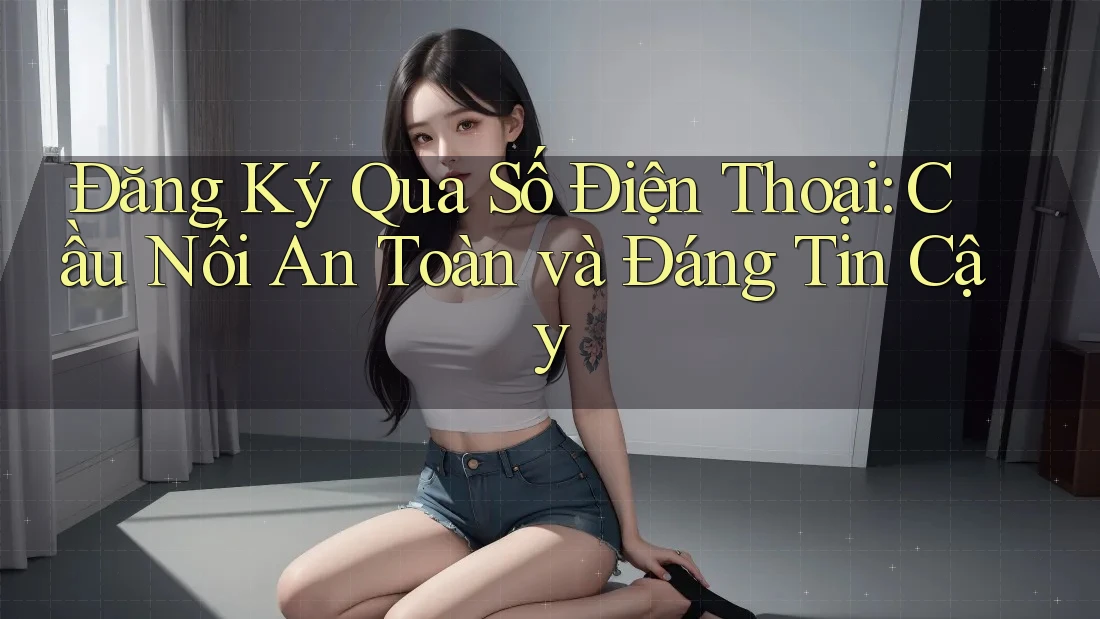 Đăng Ký Qua Số Điện Thoại: Cầu Nối An Toàn và Đáng Tin Cậy